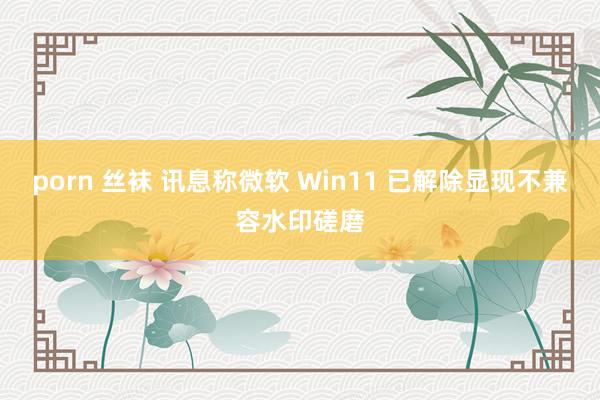 porn 丝袜 讯息称微软 Win11 已解除显现不兼容水印磋磨