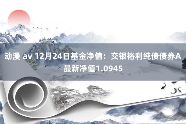 动漫 av 12月24日基金净值：交银裕利纯债债券A最新净值1.0945