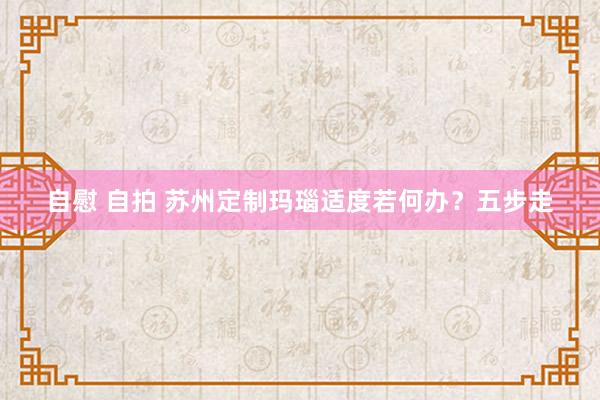 自慰 自拍 苏州定制玛瑙适度若何办？五步走