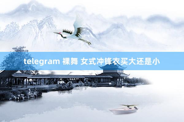 telegram 裸舞 女式冲锋衣买大还是小