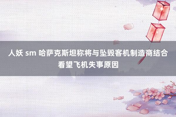 人妖 sm 哈萨克斯坦称将与坠毁客机制造商结合看望飞机失事原因