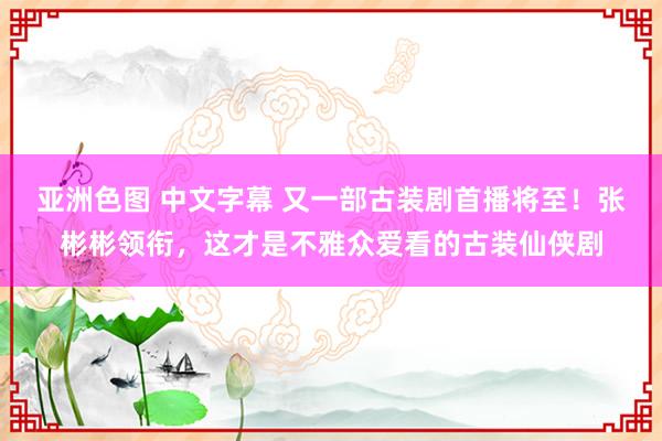 亚洲色图 中文字幕 又一部古装剧首播将至！张彬彬领衔，这才是不雅众爱看的古装仙侠剧