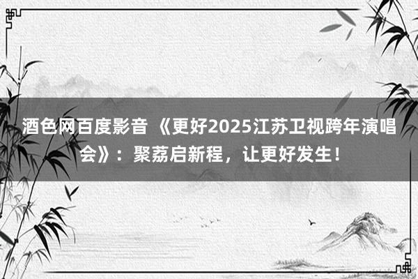 酒色网百度影音 《更好2025江苏卫视跨年演唱会》：聚荔启新程，让更好发生！