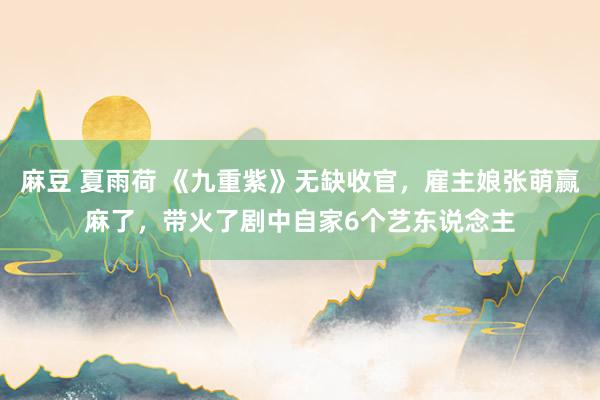 麻豆 夏雨荷 《九重紫》无缺收官，雇主娘张萌赢麻了，带火了剧中自家6个艺东说念主