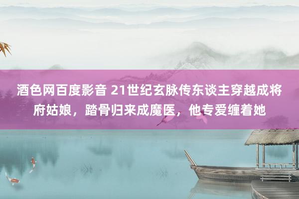 酒色网百度影音 21世纪玄脉传东谈主穿越成将府姑娘，踏骨归来成魔医，他专爱缠着她