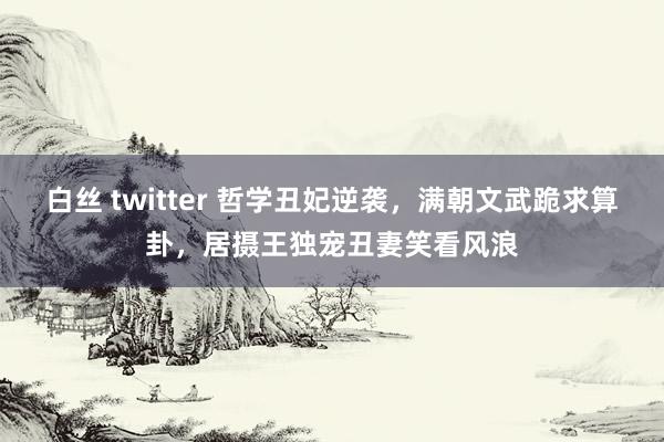 白丝 twitter 哲学丑妃逆袭，满朝文武跪求算卦，居摄王独宠丑妻笑看风浪