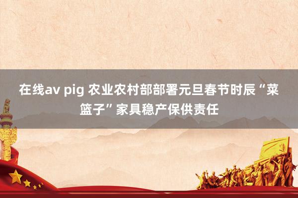 在线av pig 农业农村部部署元旦春节时辰“菜篮子”家具稳产保供责任