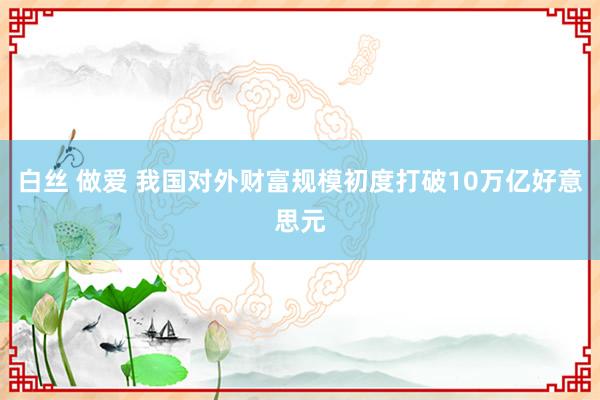 白丝 做爱 我国对外财富规模初度打破10万亿好意思元