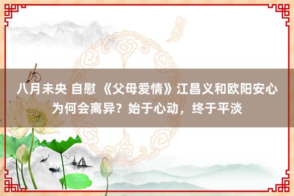 八月未央 自慰 《父母爱情》江昌义和欧阳安心为何会离异？始于心动，终于平淡