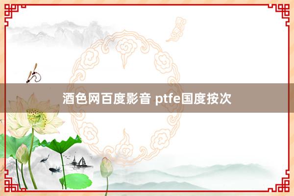 酒色网百度影音 ptfe国度按次