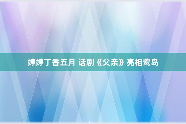 婷婷丁香五月 话剧《父亲》亮相鹭岛