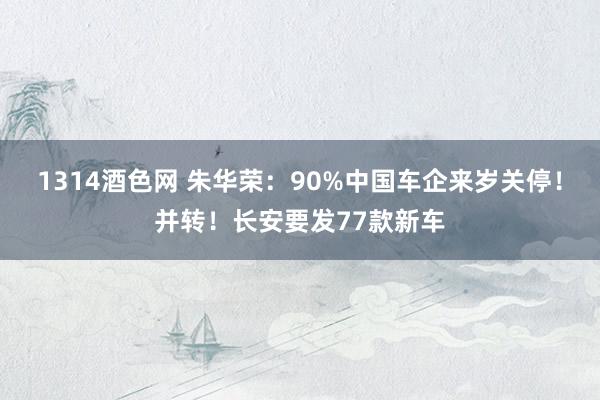 1314酒色网 朱华荣：90%中国车企来岁关停！并转！长安要发77款新车