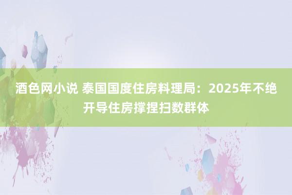 酒色网小说 泰国国度住房料理局：2025年不绝开导住房撑捏扫数群体