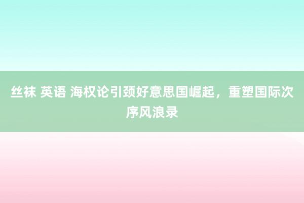 丝袜 英语 海权论引颈好意思国崛起，重塑国际次序风浪录