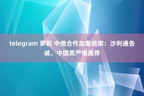 telegram 萝莉 中俄合作加重抵御：沙利通告诫，中国需严慎遴荐