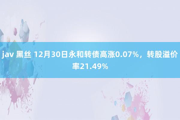 jav 黑丝 12月30日永和转债高涨0.07%，转股溢价率21.49%