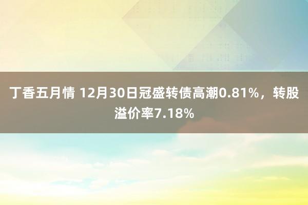 丁香五月情 12月30日冠盛转债高潮0.81%，转股溢价率7.18%