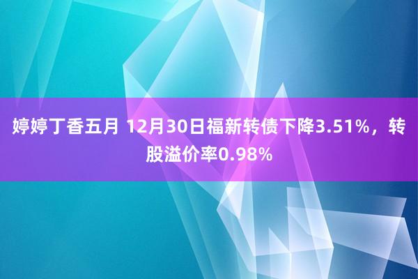 婷婷丁香五月 12月30日福新转债下降3.51%，转股溢价率0.98%