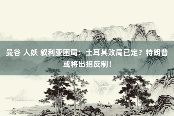 曼谷 人妖 叙利亚困局：土耳其败局已定？特朗普或将出招反制！