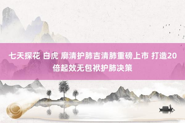 七天探花 白虎 廓清护肺吉清肺重磅上市 打造20倍起效无包袱护肺决策