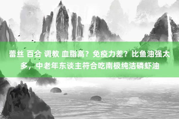 蕾丝 百合 调教 血脂高？免疫力差？比鱼油强太多，中老年东谈主符合吃南极纯洁磷虾油