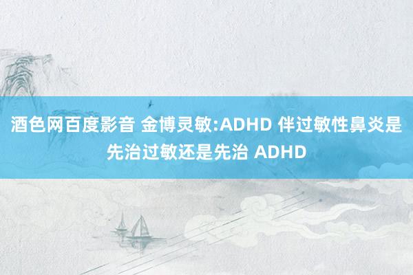 酒色网百度影音 金博灵敏:ADHD 伴过敏性鼻炎是先治过敏还是先治 ADHD