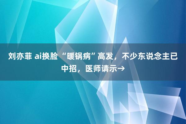 刘亦菲 ai换脸 “暖锅病”高发，不少东说念主已中招，医师请示→