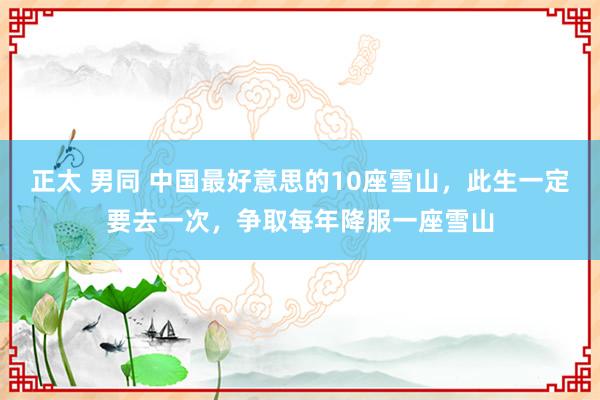 正太 男同 中国最好意思的10座雪山，此生一定要去一次，争取每年降服一座雪山