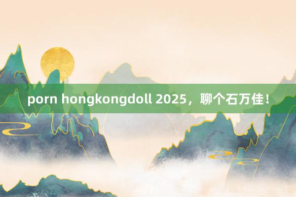 porn hongkongdoll 2025，聊个石万佳！