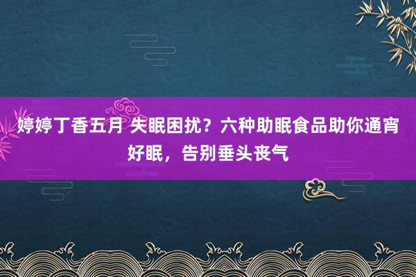 婷婷丁香五月 失眠困扰？六种助眠食品助你通宵好眠，告别垂头丧气