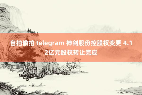 自拍偷拍 telegram 神剑股份控股权变更 4.12亿元股权转让完成