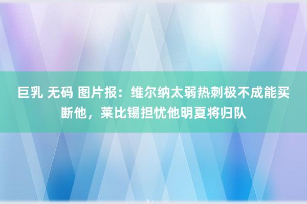 巨乳 无码 图片报：维尔纳太弱热刺极不成能买断他，莱比锡担忧他明夏将归队