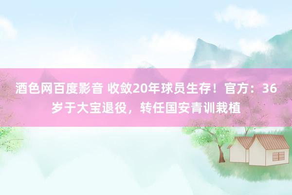 酒色网百度影音 收敛20年球员生存！官方：36岁于大宝退役，转任国安青训栽植