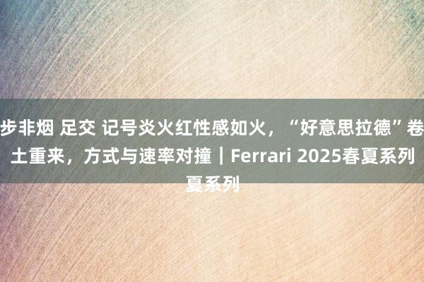 步非烟 足交 记号炎火红性感如火，“好意思拉德”卷土重来，方式与速率对撞｜Ferrari 2025春夏系列