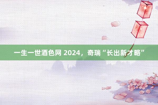 一生一世酒色网 2024，奇瑞“长出新才略”