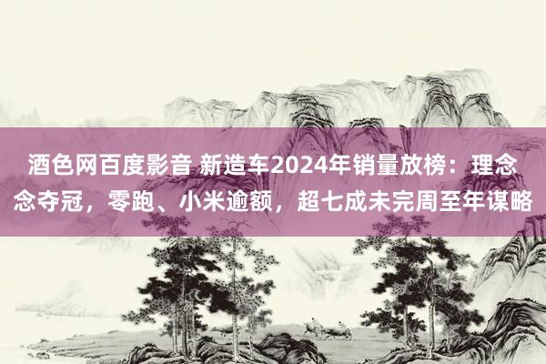 酒色网百度影音 新造车2024年销量放榜：理念念夺冠，零跑、小米逾额，超七成未完周至年谋略