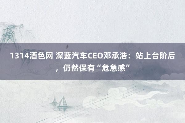 1314酒色网 深蓝汽车CEO邓承浩：站上台阶后，仍然保有“危急感”