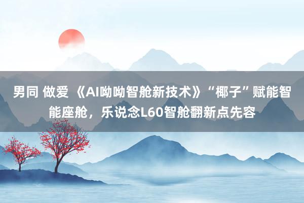 男同 做爱 《AI呦呦智舱新技术》“椰子”赋能智能座舱，乐说念L60智舱翻新点先容