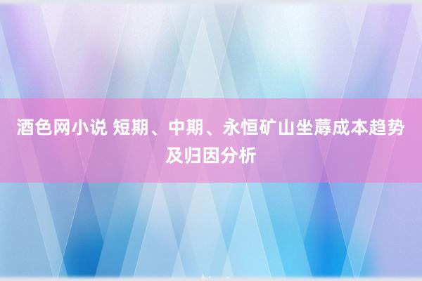 酒色网小说 短期、中期、永恒矿山坐蓐成本趋势及归因分析