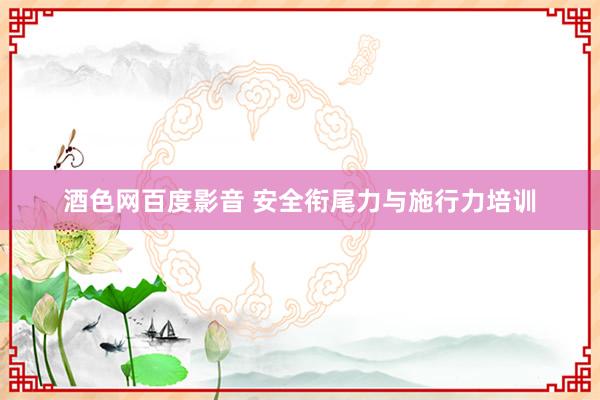 酒色网百度影音 安全衔尾力与施行力培训