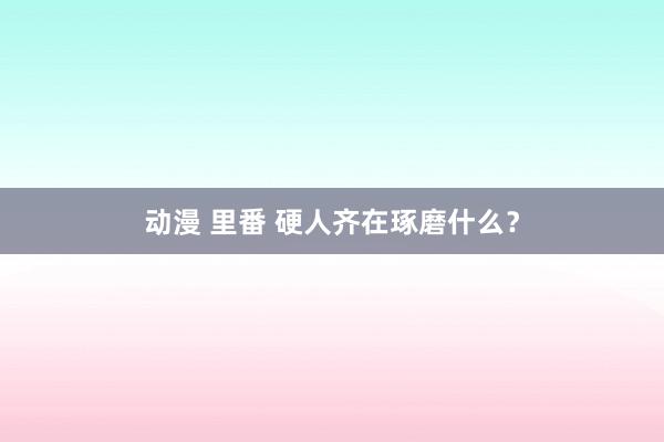 动漫 里番 硬人齐在琢磨什么？