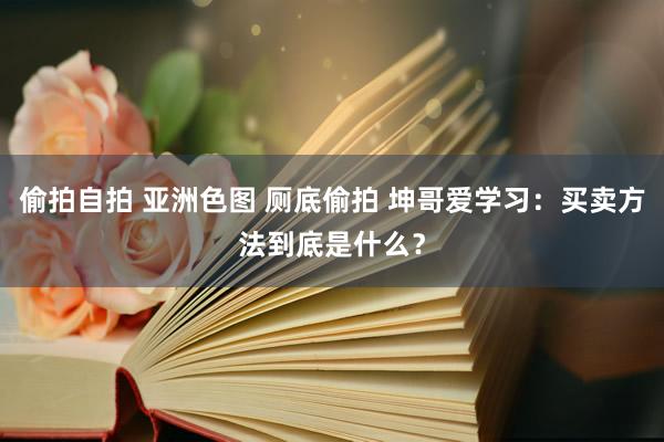 偷拍自拍 亚洲色图 厕底偷拍 坤哥爱学习：买卖方法到底是什么？