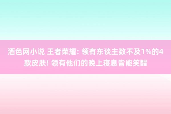 酒色网小说 王者荣耀: 领有东谈主数不及1%的4款皮肤! 领有他们的晚上寝息皆能笑醒