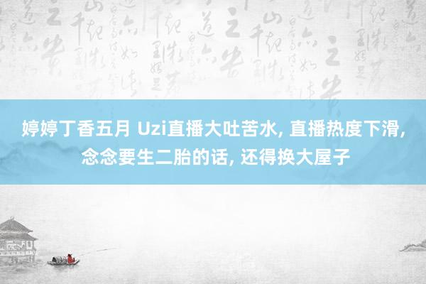 婷婷丁香五月 Uzi直播大吐苦水， 直播热度下滑， 念念要生二胎的话， 还得换大屋子