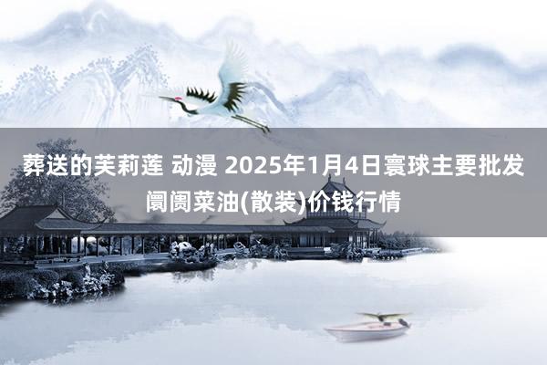 葬送的芙莉莲 动漫 2025年1月4日寰球主要批发阛阓菜油(散装)价钱行情