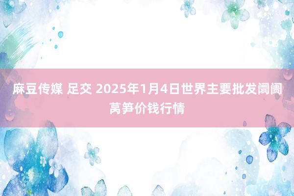 麻豆传媒 足交 2025年1月4日世界主要批发阛阓莴笋价钱行情