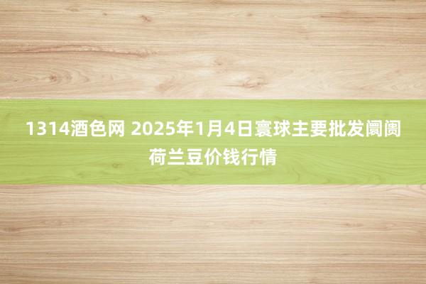 1314酒色网 2025年1月4日寰球主要批发阛阓荷兰豆价钱行情