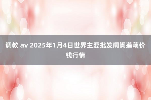 调教 av 2025年1月4日世界主要批发阛阓莲藕价钱行情