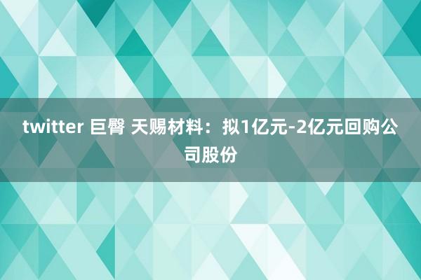 twitter 巨臀 天赐材料：拟1亿元-2亿元回购公司股份