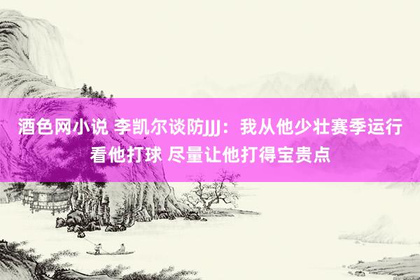 酒色网小说 李凯尔谈防JJJ：我从他少壮赛季运行看他打球 尽量让他打得宝贵点